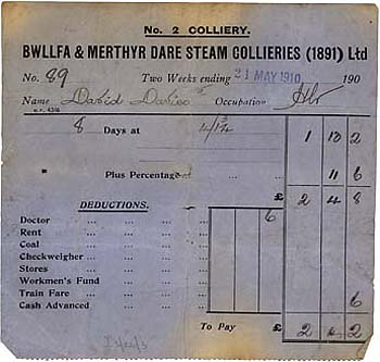 The payslip shown left dated 21st. May 1910 for was for David Davies employed as a haulier at Bwllfa No. 2 (Nantmelin) Colliery. The slip shows that for a two week period he worked 8 days for 4 shillings and 1 3/4 pence per day and with his percentage (bonus) earned a total of £2/4/2d